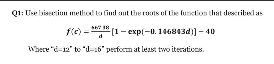 Q1: Use bisection method to find out the roots of the function that described as
f(c) =
d
667.38
-[1 — еxp(-0.146843d)] — 40
Where "d=12" to "d=16" perform at least two iterations.
