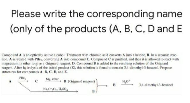 Please write the corresponding name
(only of the products (A, B, C, D and E
Compound A is an optically active alcohol. Treatment with chromic acid converts A into a ketone, B. In a separate reac-
tion, A is treated with PBrz, converting A into compound C. Compound C is purified, and then it is allowed to react with
magnesium in ether to give a Grignard reagent, D. Compound B is added to the resulting solution of the Grignard
reagent. After hydrolysis of the initial product (E), this solution is found to contain 3,4-dimethyl-3-hexanol. Propose
structures for compounds A, B, C, D, and E.
Mg. ether
D (Grignand reagent)
H,0
3,4-dimethyl-3-hexanol
Na,Cr,0,. H,SO,
B.
