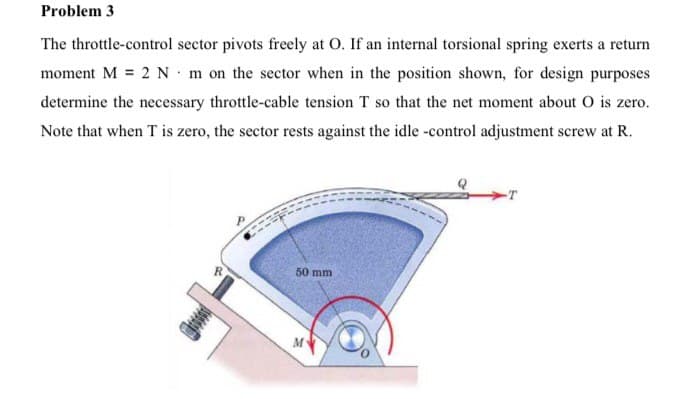 Problem 3
The throttle-control sector pivots freely at O. If an internal torsional spring exerts a return
moment M = 2 N - m on the sector when in the position shown, for design purposes
determine the necessary throttle-cable tension T so that the net moment about O is zero.
Note that when T is zero, the sector rests against the idle -control adjustment screw at R.
50 mm
