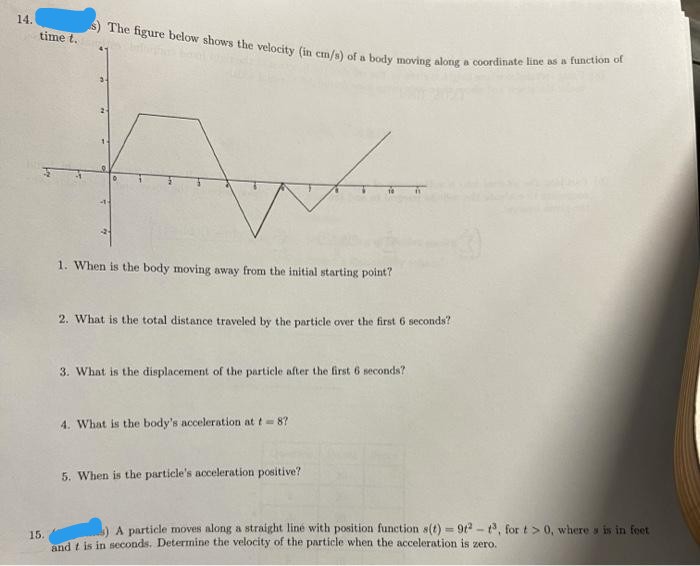 S) The figure below shows the velocity (in cm/s) of a body moving along a coordinate line as a function of
14.
time t.
1. When is the body moving away from the initial starting point?
2. What is the total distance traveled by the particle over the first 6 seconds?
3. What is the displacement of the particle after the first 6 seconds?
4. What is the body's acceleration at t- 8?
5. When is the particle's acceleration positive?
A particle moves along a straight liné with position function s(t) = 9t - , for t> 0, where y is in foet
15.
and t is in seconds. Determine the velocity of the particle when the acceleration is zero.
