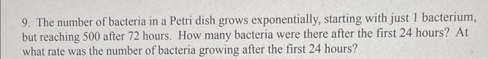 9. The number of bacteria in a Petri dish grows exponentially, starting with just 1 bacterium,
but reaching 500 after 72 hours. How many bacteria were there after the first 24 hours? At
what rate was the number of bacteria growing after the first 24 hours?
