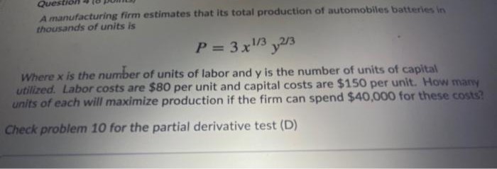 Questio
A manufacturing firm estimates that its total production of automobiles batteries in
thousands of units is
P = 3x3 y/3
%3D
Where x is the number of units of labor and y is the number of units of capital
utilized. Labor costs are $80 per unit and capital costs are $150 per unit. How many
units of each will maximize production if the firm can spend $40,000 for these costs?
Check problem 10 for the partial derivative test (D)
