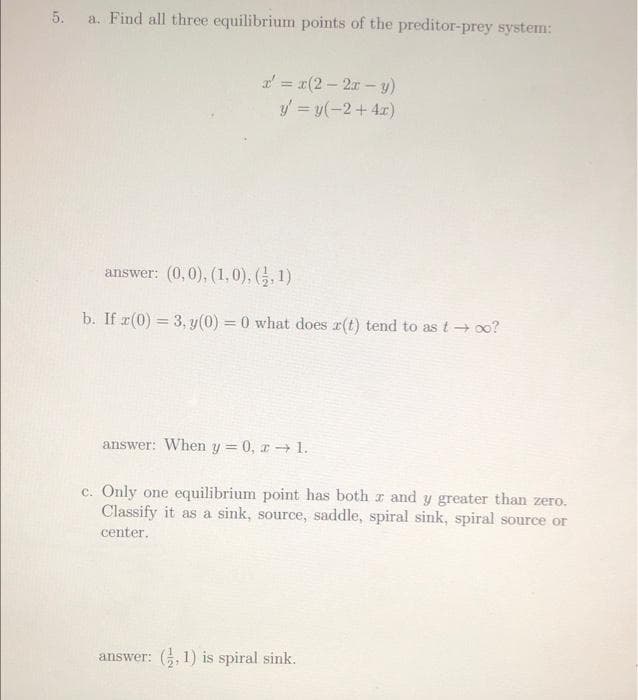 5.
a. Find all three equilibrium points of the preditor-prey system:
a' = x(2 – 2x -y)
y = y(-2+4x)
answer: (0,0), (1,0), (, 1)
b. If r(0) = 3, y(0) = 0 what does r(t) tend to as t+ oo?
answer: When y = 0, r 1.
c. Only one equilibrium point has both r and y greater than zero.
Classify it as a sink, source, saddle, spiral sink, spiral source or
center.
answer: (G, 1) is spiral sink.
