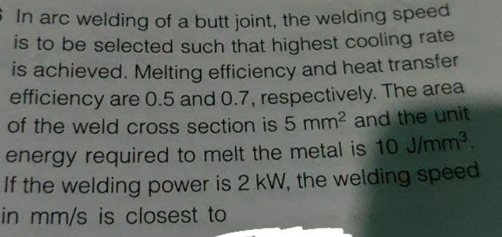 • In arc welding of a butt joint, the welding speed
is to be selected such that highest cooling rate
is achieved. Melting efficiency and heat transfer
efficiency are 0.5 and 0.7, respectively. The area
of the weld cross section is 5 mm2 and the unit
energy required to melt the metal is 10 J/mm.
If the welding power is 2 kW, the welding speed
in mm/s is closest to
