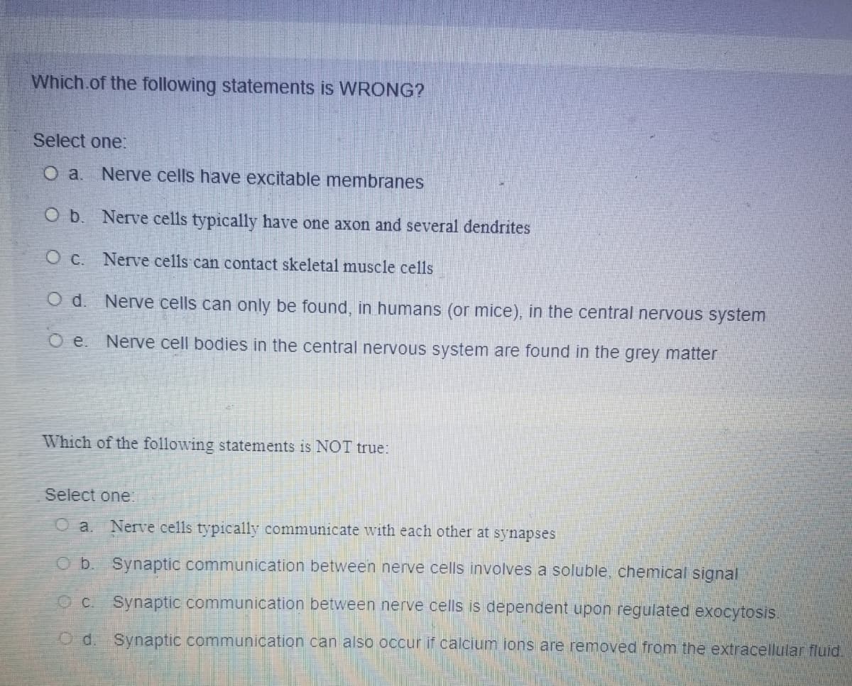 Which.of the following statements is WRONG?
Select one:
O a.
Nerve cells have excitable membranes
O b. Nerve cells typically have one axon and several dendrites
O C. Nerve cells can contact skeletal muscle cells
O d. Nerve cells can only be found, in humans (or mice), in the central nervous system
O e. Nerve cell bodies in the central nervous system are found in the grey matter
Which of the following statements is NOT true:
Select one:
O a. Nerve cells typically communicate with each other at synapses
Ob. Synaptic communication between nerve cells involves a soluble, chemical signal
OC. Synaptic communication between nerve cells is dependent upon regulated exocytosis.
O d. Synaptic communication can also occur if calcium ions are removed from the extracellular fluid.
