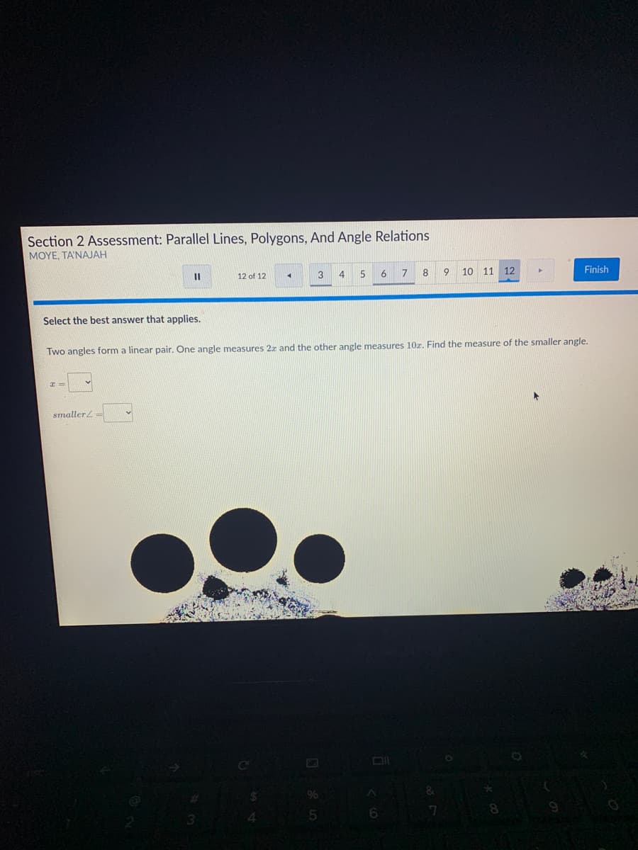 Section 2 Assessment: Parallel Lines, Polygons, And Angle Relations
MOYE, TA'NAJAH
3
4 5
6
17
8
10 11
12
Finish
12 of 12
Select the best answer that applies.
Two angles form a linear pair. One angle measures 2x and the other angle measures 10z. Find the measure of the smaller angle.
smaller
