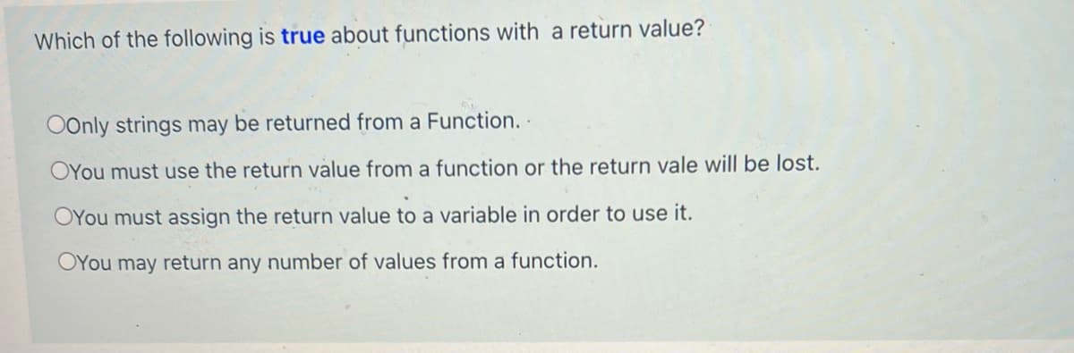 Which of the following is true about functions with a return value?
OOnly strings may be returned from a Function..
OYou must use the return value from a function or the return vale will be lost.
OYou must assign the return value to a variable in order to use it.
OYou may return any number of values from a function.