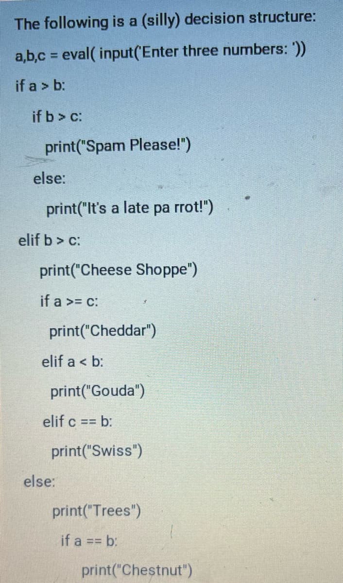 ### A Silly Decision Structure

The following is a (silly) decision structure:

```python
a, b, c = eval(input('Enter three numbers: '))

if a > b:
    if b > c:
        print("Spam Please!")
    else:
        print("It's a late parrot!")
elif b > c:
    print("Cheese Shoppe")
    if a >= c:
        print("Cheddar")
    elif a < b:
        print("Gouda")
    elif c == b:
        print("Swiss")
else:
    print("Trees")
    if a == b:
        print("Chestnut")
```

This script begins by prompting the user to enter three numbers, which are then evaluated and stored in variables `a`, `b`, and `c`.

1. **First Condition (`if a > b`):**
   - If `a` is greater than `b`, it checks whether `b` is also greater than `c`.
     - If `b` is greater than `c`, it prints "Spam Please!".
     - Otherwise, it prints "It's a late parrot!"

2. **Second Condition (`elif b > c`):**
   - If the first condition is not met and `b` is greater than `c`, it prints "Cheese Shoppe" and proceeds with additional nested conditions:
     - If `a` is greater than or equal to `c`, it prints "Cheddar".
     - If `a` is less than `b`, it prints "Gouda".
     - If `c` is equal to `b`, it prints "Swiss".

3. **Else Condition:**
   - If none of the above conditions are met, it prints "Trees".
   - It contains an additional nested condition:
     - If `a` is equal to `b`, it prints "Chestnut".