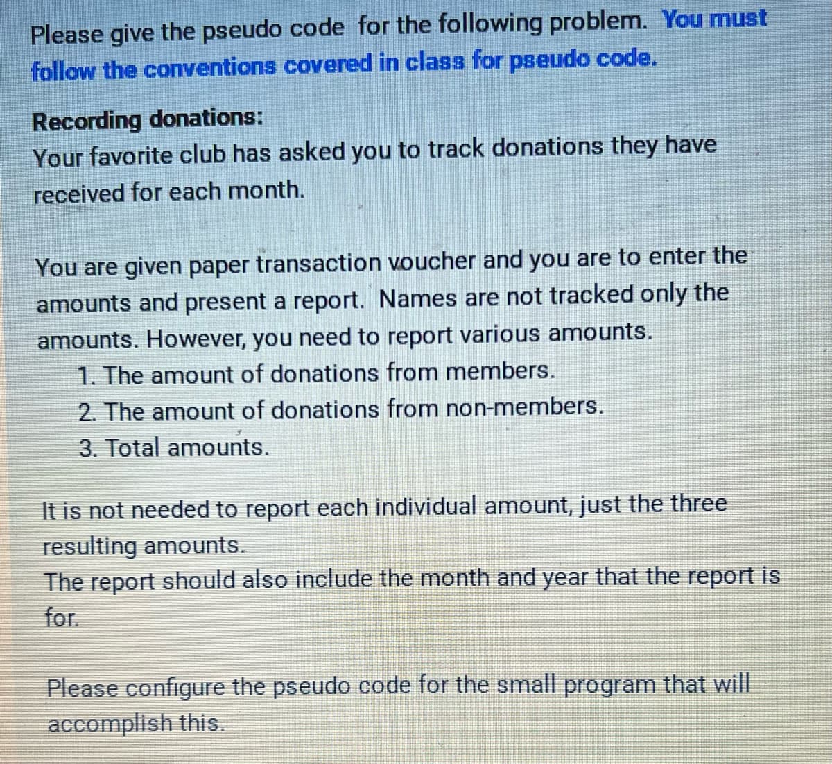 ### Recording Donations: Pseudo Code Configuration

**Problem Statement:**

Your favorite club has asked you to track donations they have received for each month.

**Task:**

You are given paper transaction vouchers and you are to enter the amounts and present a report. Names are not tracked, only the amounts. However, you need to report various amounts:

1. The amount of donations from members.
2. The amount of donations from non-members.
3. Total amounts.

It is not necessary to report each individual amount, just the three resulting amounts. The report should also include the month and year for which the report is prepared.

**Objective:**
Please configure the pseudo code for a small program that will accomplish this task.

**Instructions:**

1. Please give the pseudo code for the following problem. 
2. You must follow the conventions covered in class for pseudo code.

---

**Example Pseudo Code Structure:**

```
// Initialize variables
member_donations = 0
non_member_donations = 0
total_donations = 0
month = input("Enter the month:")
year = input("Enter the year:")

// Read through transaction vouchers
WHILE more_vouchers_exist:
    amount = read_voucher_amount()
    type = read_voucher_type() // "member" or "non_member"
    
    IF type == "member":
        member_donations = member_donations + amount
    ELSE IF type == "non_member":
        non_member_donations = non_member_donations + amount
    
    // Add to total regardless of type
    total_donations = total_donations + amount

// Output the report
PRINT "Donation Report for ", month, " ", year
PRINT "Total Donations from Members: ", member_donations
PRINT "Total Donations from Non-Members: ", non_member_donations
PRINT "Overall Total Donations: ", total_donations
```

**Notes:**
- Ensure to validate the inputs for month and year.
- Comments are provided to clarify each step.
- Adjust the pseudo code structure if different conventions are covered in class.

By following the pseudo code conventions, you can effectively track and report the donations received by your favorite club for any given month and year.