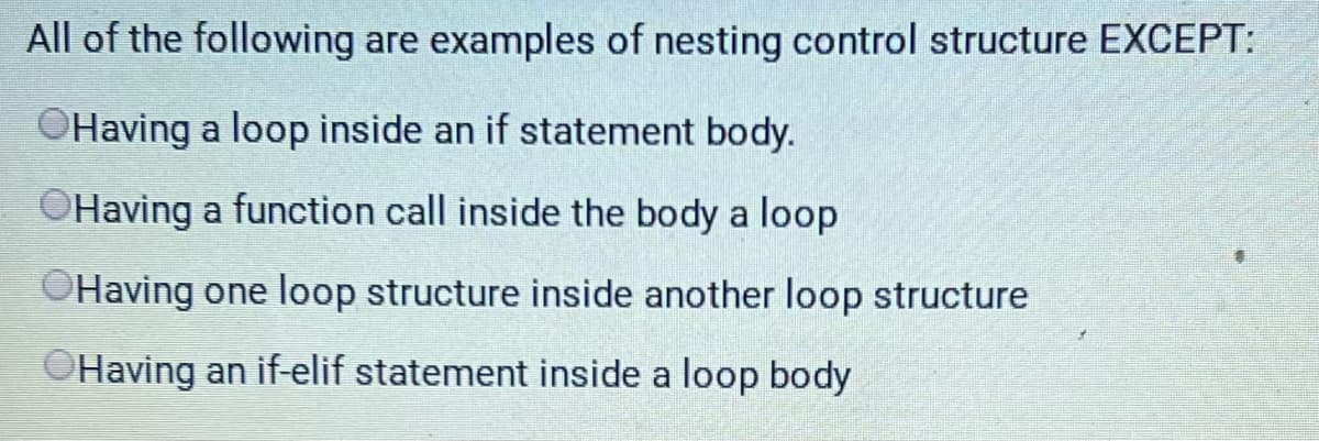 **Understanding Nesting Control Structures in Programming**

In programming, control structures direct the flow of control in a program. When control structures are placed within one another, it is referred to as "nesting." Below is an exercise to test your understanding of nesting control structures. Identify the option that is NOT an example of a nested control structure:

1. Having a loop inside an if statement body.
2. Having a function call inside the body of a loop.
3. Having one loop structure inside another loop structure.
4. Having an if-elif statement inside a loop body.

**Explanation:**

- A loop inside an if statement body is an example of nested control structures.
- A function call inside the body of a loop is not a nested control structure as it is simply a function call.
- One loop structure inside another loop structure is known as nested loops, a common practice in programming.
- An if-elif statement inside a loop body is also an example of nesting control structures.

**Correct Answer:** Having a function call inside the body of a loop is not an example of nesting control structures.