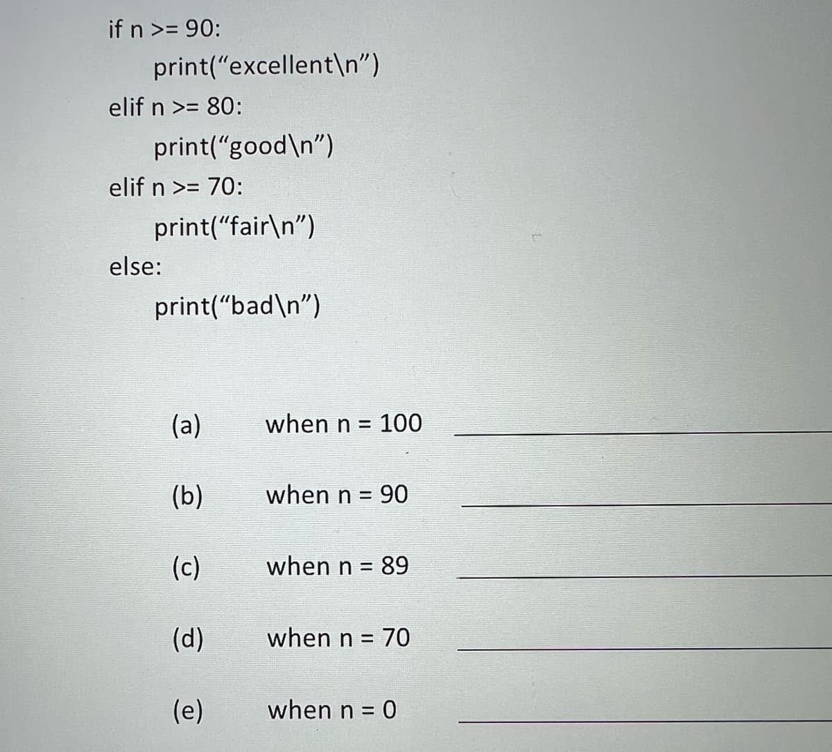 ### Python Conditional Statements Exercise

Below is a Python code snippet designed to classify scores into different categories. Review the code and fill in the blanks for each scenario provided:

```python
if n >= 90:
    print("excellent\n")
elif n >= 80:
    print("good\n")
elif n >= 70:
    print("fair\n")
else:
    print("bad\n")
```

#### Fill in the blanks:

(a) when n = 100: __________

(b) when n = 90: __________

(c) when n = 89: __________

(d) when n = 70: __________

(e) when n = 0: __________

#### Explanation:

The provided code uses conditional statements to print a different message based on the value of `n`:
- **If `n` is greater than or equal to 90**, it prints "excellent".
- **If `n` is between 80 and 89** (inclusive), it prints "good".
- **If `n` is between 70 and 79** (inclusive), it prints "fair".
- **If `n` is below 70**, it prints "bad".

Fill in the blanks with the corresponding output based on the provided `n` values. This exercise helps in understanding how conditional statements work and how values are processed in Python.