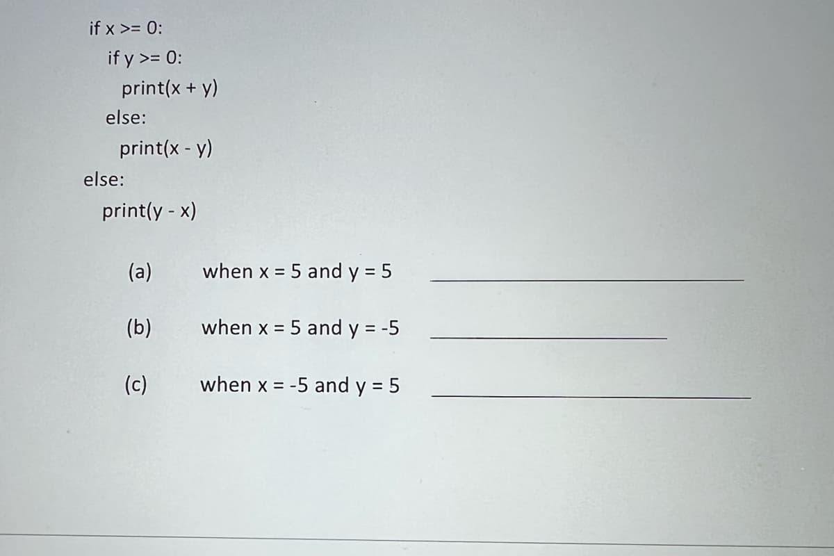 ### Conditional Statements in Python

Below is a sample code that demonstrates the use of conditional statements in Python:

```python
if x >= 0:
    if y >= 0:
        print(x + y)
    else:
        print(x - y)
else:
    print(y - x)
```

The code consists of nested conditional statements that test the values of `x` and `y` to print different expressions.

Now, let's explore the behavior of this code under specific conditions:

(a) **When x = 5 and y = 5**

In this case:
- `x` is 5, which is greater than or equal to 0.
- `y` is also 5, which is greater than or equal to 0.
Since both `x` and `y` are non-negative, the code will execute the statement `print(x + y)`.

So, the output will be:
```
10
```

(b) **When x = 5 and y = -5**

In this case:
- `x` is 5, which is greater than or equal to 0.
- `y` is -5, which is less than 0.
Since `x` is non-negative and `y` is negative, the code will execute the statement `print(x - y)`.

So, the output will be:
```
10
```

(c) **When x = -5 and y = 5**

In this case:
- `x` is -5, which is less than 0.
- `y` is 5, which is greater than or equal to 0.
Since `x` is negative, the code will execute the statement `print(y - x)`.

So, the output will be:
```
10
```

##### Summary
This example demonstrates how conditional statements can be used to control the flow of a program based on the values of variables. The outputs for each specific set of values of `x` and `y` help in understanding how the code behaves under different conditions.