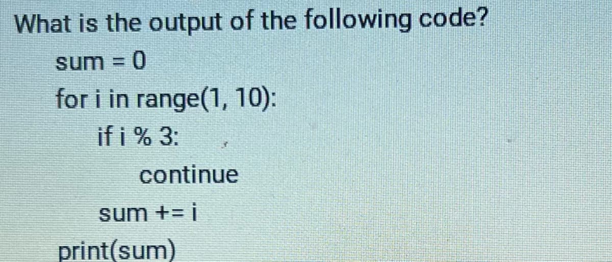 **Question:** What is the output of the following code?

```python
sum = 0

for i in range(1, 10):
    if i % 3:
        continue
    sum += i

print(sum)
```

**Explanation:**

1. **Initialization:**
   ```python
   sum = 0
   ```
   This line initializes a variable `sum` to 0.

2. **For Loop:**
   ```python
   for i in range(1, 10):
   ```
   This loop iterates over the integers from 1 to 9 (inclusive at start, exclusive at end).

3. **Condition and Continue:**
   ```python
   if i % 3:
       continue
   ```
   This condition checks if the current value of `i` is not a multiple of 3 (`i % 3` evaluates to `True` if `i` is not a multiple of 3). If this condition is true, the `continue` statement is executed, which skips the rest of the code inside the loop for the current iteration.

4. **Sum Accumulation:**
   ```python
   sum += i
   ```
   This line adds the value of `i` to `sum`, but only if `i` is a multiple of 3 (because the non-multiples of 3 are skipped by the `continue` statement).

5. **Printing the Result:**
   ```python
   print(sum)
   ```
   Finally, it prints the value of `sum`.

**Detailed Steps of Execution:**

- For `i = 1`: `1 % 3` is `True` -> `continue` (sum remains 0)
- For `i = 2`: `2 % 3` is `True` -> `continue` (sum remains 0)
- For `i = 3`: `3 % 3` is `False` -> `sum += 3` (sum becomes 3)
- For `i = 4`: `4 % 3` is `True` -> `continue` (sum remains 3)
- For `i = 5`: `5 % 3` is `True` -> `continue` (sum remains 3)
- For `i = 6`: `6 % 3` is `False` -> `sum += 6` (sum becomes 