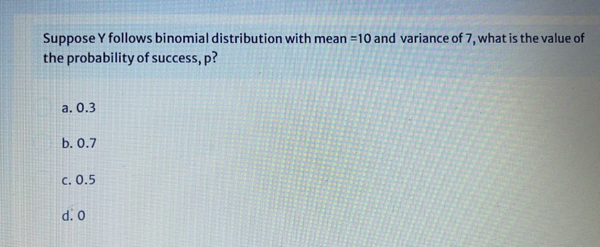 Suppose Y follows binomial distribution with mean =10 and variance of 7, what is the value of
the probability of success, p?
a. 0.3
b. 0.7
С. О.5
d. 0
