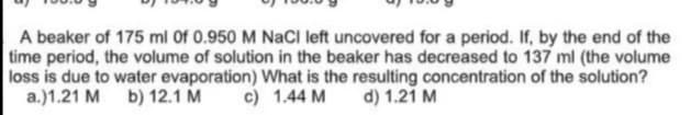 A beaker of 175 ml Of 0.950 M NaCI left uncovered for a period. If, by the end of the
time period, the volume of solution in the beaker has decreased to 137 ml (the volume
loss is due to water evaporation) What is the resulting concentration of the solution?
a.)1.21 M b) 12.1 M
c) 1.44 M
d) 1.21 M
