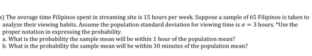 s) The average time Filipinos spent in streaming site is 15 hours per week. Suppose a sample of 65 Filipinos is taken to
analyze their viewing habits. Assume the population standard deviation for viewing time is o = 3 hours. *Use the
proper notation in expressing the probability.
a. What is the probability the sample mean will be within 1 hour of the population mean?
b. What is the probability the sample mean will be within 30 minutes of the population mean?
