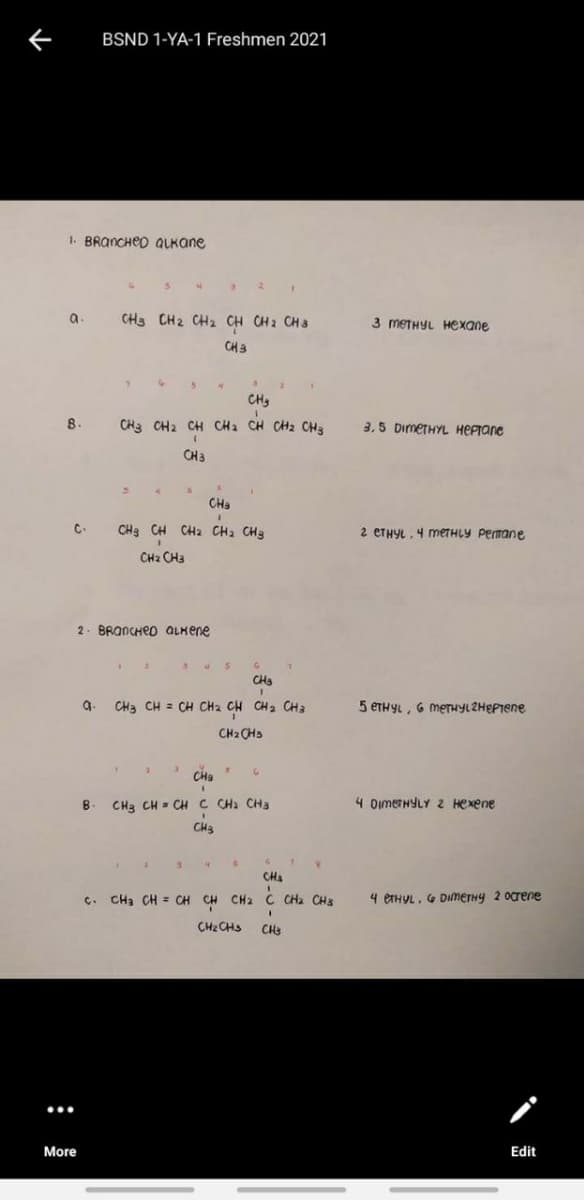 BSND 1-YA-1 Freshmen 2021
1. BRANCHED QLKANE
a
CH3 CH2 CH2 CH CH2 CH3
3 METHYL Hexane
CH3
CH3
8.
CH3 CH2 CH CH2 CH CH2 CH3
3,5 DimeTHYL HEPTane
CH3
CHa
C-
CH3 CH CH2 CH2 CH3
2 CTHYL. 4 METHLY Pemane
CH2 CH3
2. BRANCHED ALKene
CH3
CH3 CH = CH CH2 CH
5 ETHYL, G meTHyLZHEPTene
g.
CH 2 CH3
CH2 CHS
CHa
B
CH3 CH - CH C CHa CH3
4 DimeTHYLY 2 Hexene
CH3
CH
. CHa CH = CH CH CH2 C CHa CH3
4 ETHYL. G DIMETHY 2 Ocrene
CH2 CHS
CH:
More
Edit
:
