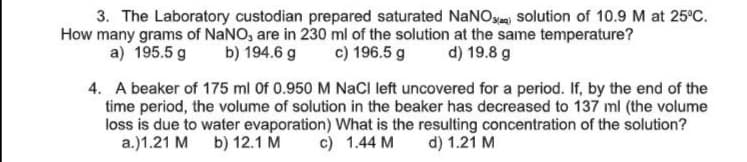 3. The Laboratory custodian prepared saturated NaNO solution of 10.9 M at 25°C.
How many grams of NaNO, are in 230 ml of the solution at the same temperature?
a) 195.5 g
b) 194.6 g
c) 196.5 g
d) 19.8 g
4. A beaker of 175 ml Of 0.950 M NaCI left uncovered for a period. If, by the end of the
time period, the volume of solution in the beaker has decreased to 137 ml (the volume
loss is due to water evaporation) What is the resulting concentration of the solution?
a.)1.21 M b) 12.1 M
c) 1.44 M
d) 1.21 M
