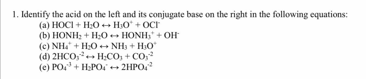 1. Identify the acid on the left and its conjugate base on the right in the following equations:
+ H3O* + OCI
(a) HOCI + H20
(b) HONH2 + H2O → HONH3* + OH
(c) NH4 + H2O → NH3 + H3O*
(d) 2HCO;2+ H2CO; + CO;2
(е) РО4 + НРО4 + 2HPО42
