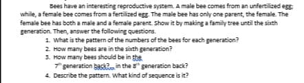 Bees have an interesting reproductive system. A male bee comes from an unfertilized egg
while, a female bee comes from a fertilized egg. The male bee has only one parent, the female. The
female bee has both a male and a female parent. Show it by making a family tree until the sixth
generation. Then, answer the following questions.
1. What is the pattern of the numbers of the bees for each generation?
2. How many bees are in the sixth generation?
3. How many bees should be in tte
* generation back? in the 8" generation back?
4. Describe the pattern. What kind of sequence is it?
