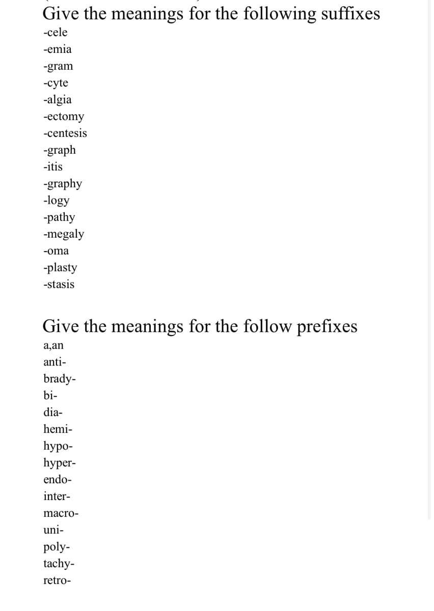 Give the meanings for the following suffixes
-cele
-emia
-gram
-cyte
-algia
-ectomy
-centesis
-graph
-itis
-graphy
-logy
-pathy
-megaly
-oma
-plasty
-stasis
Give the meanings for the follow prefixes
а,an
anti-
brady-
bi-
dia-
hemi-
hypo-
hуper-
endo-
inter-
macro-
uni-
poly-
tachy-
retro-
