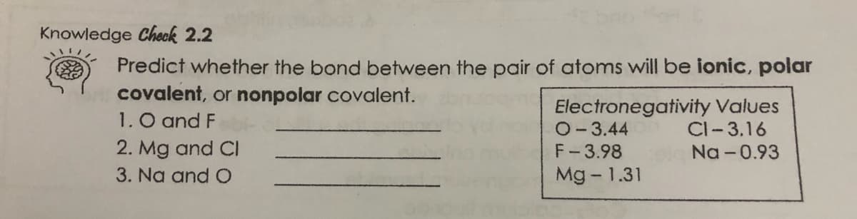 Knowledge Check 2.2
Predict whether the bond between the pair of atoms will be ionic, polar
covalent, or nonpolar covalent.
1. O and F
2. Mg and CI
Electronegativity Values
O-3.44
F-3.98
CI-3.16
Na -0.93
3. Na and O
Mg - 1.31
