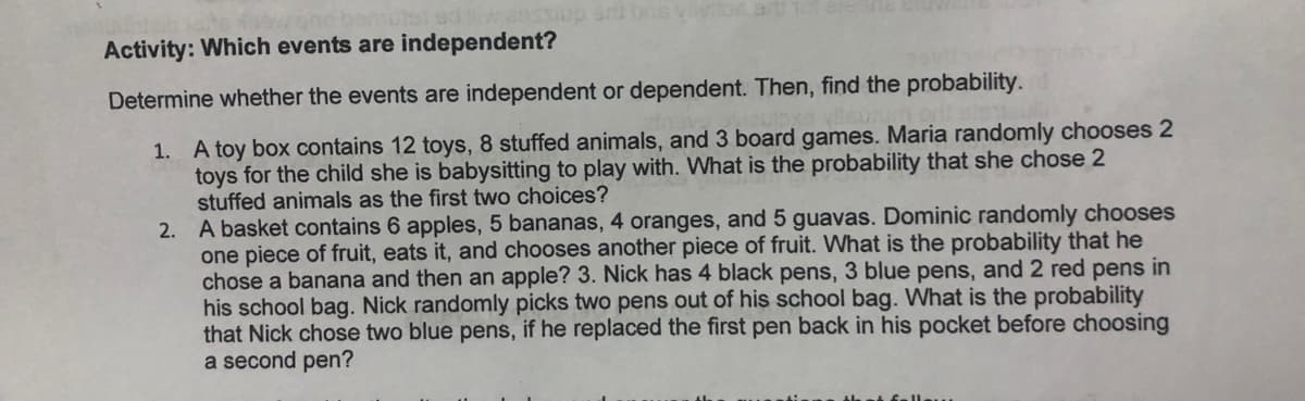 Activity: Which events are independent?
Determine whether the events are independent or dependent. Then, find the probability.
1. A toy box contains 12 toys, 8 stuffed animals, and 3 board games. Maria randomly chooses 2
toys for the child she is babysitting to play with. What is the probability that she chose 2
stuffed animals as the first two choices?
2. A basket contains 6 apples, 5 bananas, 4 oranges, and 5 guavas. Dominic randomly chooses
one piece of fruit, eats it, and chooses another piece of fruit. What is the probability that he
chose a banana and then an apple? 3. Nick has 4 black pens, 3 blue pens, and 2 red pens in
his school bag. Nick randomly picks two pens out of his school bag. What is the probability
that Nick chose two blue pens, if he replaced the first pen back in his pocket before choosing
a second pen?
