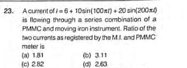 23. Acurrent of i=6+ 10sin(100xt) + 20 sin(200rt)
is flowing through a series combination of a
PMMC and moving iron instrument. Ratio of the
two currents as registered by the M.I. and PMMC
meter is
(a) 1.81
(c) 2.82
(b) 3.11
(d) 2.63
