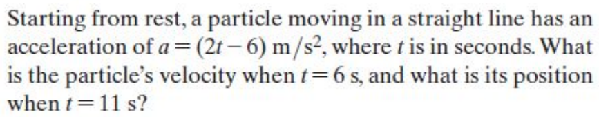 Starting from rest, a particle moving in a straight line has an
acceleration of a =(2t– 6) m/s², where t is in seconds. What
is the particle's velocity when t=6 s, and what is its position
when t= 11 s?
