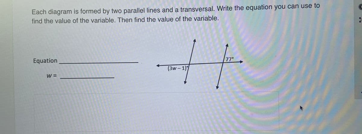 Each diagram is formed by two parallel lines and a transversal. Write the equation you can use to
find the value of the variable. Then find the value of the variable.
Equation
77°
(3w – 1)
W =
