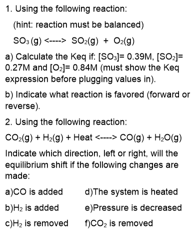 1. Using the following reaction:
(hint: reaction must be balanced)
So3 (g) <----> SO2(g) + O2(g)
a) Calculate the Keq if: [SO3]= 0.39M, [SO2]=
0.27M and [02]= 0.84M (must show the Keq
expression before plugging values in).
b) Indicate what reaction is favored (forward or
reverse).
2. Using the following reaction:
CO2(g) + H2(g) + Heat <----> CO(g) + H20(g)
Indicate which direction, left or right, will the
equilibrium shift if the following changes are
made:
a)CO is added
b)H2 is added
d)The system is heated
e)Pressure is decreased
c)H2 is removed
f)CO2 is removed
