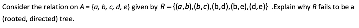 Consider the relation on A = {a, b, c, d, e} given by R={(a,b),(b,c),(b,d),(b,e),(d,e)} .Explain why R fails to be a
%3D
(rooted, directed) tree.
