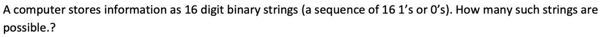 A computer stores information as 16 digit binary strings (a sequence of 16 1's or O's). How many such strings are
possible.?
