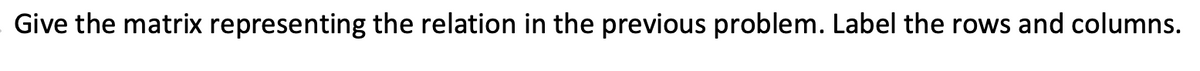 Give the matrix representing the relation in the previous problem. Label the rows and columns.
