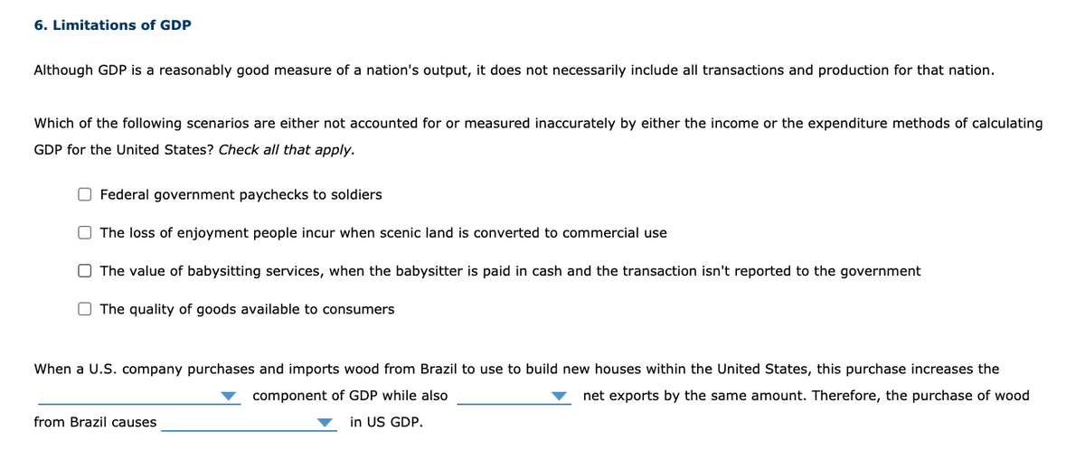 6. Limitations of GDP
Although GDP is a reasonably good measure of a nation's output, it does not necessarily include all transactions and production for that nation.
Which of the following scenarios are either not accounted for or measured inaccurately by either the income or the expenditure methods of calculating
GDP for the United States? Check all that apply.
O Federal government paychecks to soldiers
O The loss of enjoyment people incur when scenic land is converted to commercial use
O The value of babysitting services, when the babysitter is paid in cash and the transaction isn't reported to the government
O The quality of goods available to consumers
When a U.S. company purchases and imports wood from Brazil to use to build new houses within the United States, this purchase increases the
component of GDP while also
net exports by the same amount. Therefore, the purchase of wood
from Brazil causes
in US GDP.
