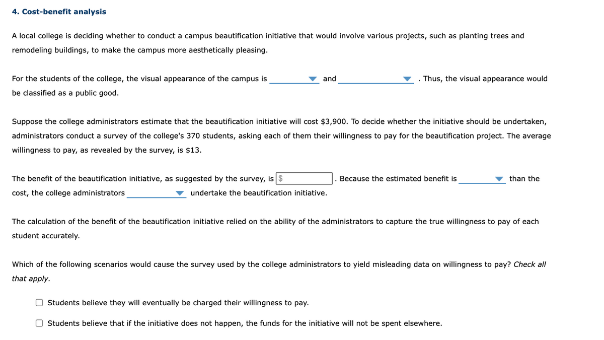 4. Cost-benefit analysis
A local college is deciding whether to conduct a campus beautification initiative that would involve various projects, such as planting trees and
remodeling buildings, to make the campus more aesthetically pleasing.
For the students of the college, the visual appearance of the campus is
and
Thus, the visual appearance would
be classified as a public good.
Suppose the college administrators estimate that the beautification initiative will cost $3,900. To decide whether the initiative should be undertaken,
administrators conduct a survey of the college's 370 students, asking each of them their willingness to pay for the beautification project. The average
willingness to pay, as revealed by the survey, is $13.
The benefit of the beautification initiative, as suggested by the survey, is
Because the estimated benefit is
than the
cost, the college administrators
undertake the beautification initiative.
The calculation of the benefit of the beautification initiative relied on the ability of the administrators to capture the true willingness to pay of each
student accurately.
Which of the following scenarios would cause the survey used by the college administrators to yield misleading data on willingness to pay? Check all
that apply.
O Students believe they will eventually be charged their willingness to pay.
O Students believe that if the initiative does not happen, the funds for the initiative will not be spent elsewhere.
