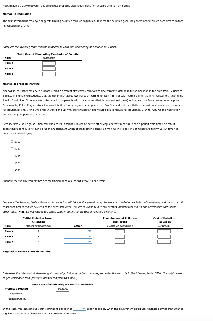 Now, Imagine that two government employees proposed alternative plans for reducing pollution by 6 units.
Method 1: Regulation
The first government employee suggests limiting pollution through regulation. To meet the pollution goal, the government requires each firm to reduce
Its pollution by 2 units.
Complete the folowing table with the total cost to each firm of reducing its polution by 2 units.
Total Cost of Eliminating Two Units of Pollution
(Dollars)
Firm
Firm X
Firm Y
Firm z
Method 2: Tradable Permits
Meanwhile, the other employee proposes using a different strategy to achleve the government's goal of reducing pollution in the area from 12 units to
6 units. This employee suggests that the government Issue two pollution permits to each firm. For each permit a firm has in Its possession, It can emit
I unit of pollution. Firms are free to trade pollution permits with one another (that is, buy and sell them) as long as both firms can agree on a price.
For example, If firm X agrees to sell a permit to firm Y at an agreed-upon price, then firm Y would end up with three permits and would need to reduce
Its pollution by only 1 unit while firm X would end up with only one permit and would have to reduce Its pollution by 3 units. Assume the negotlation
and exchange of permits are costless.
Because firm Z has high pollution-reduction costs, It thinks it might be better off buying a permit from firm Y and a permit from firm X so that it
doesn't have to reduce its own pollution emissions. At which of the following prices is firm Y willling to sell one of Its permits to firm Z, but firm X Is
not? Check all that apply.
O $123
O $212
O $219
O $569
O $595
Suppose the the government has set the trading price of a permit at $218 per permit.
Complete the following table with the action each firm will take at this permit price, the amount of pollution each fim will elminate, and the amount it
costs each firm to reduce pollution to the necessary level. If a firm is willing to buy two permits, assume that It buys one permit from each of the
other firms. (Hint: Do not Include the prices paid for permits in the cost of reducing pollution.)
Initial Pollution Permit
Final Amount of Pollution
Cost of Pollution
Allocation
Eliminated
Reduction
Firm
(Units of pollution)
Action
(Units of pollution)
(Dollars)
Firm X
2
Firm Y
2
Firm z
2
Regulation Versus Tradable Permits
Determine the total cost of eliminating six units of pollution using both methods, and enter the amounts In the following table. (Hint: You might need
to get Information from previous tasks to complete this table.)
Total Cost of Eliminating Six Units of Pollution
Proposed Method
(Dollars)
Regulation
Tradable Permits
In this case, you can conclude that eliminating pollution is
v costly to society when the government distributes tradable permits than when It
regulates each firm to eliminate a certain amount of pollution.
