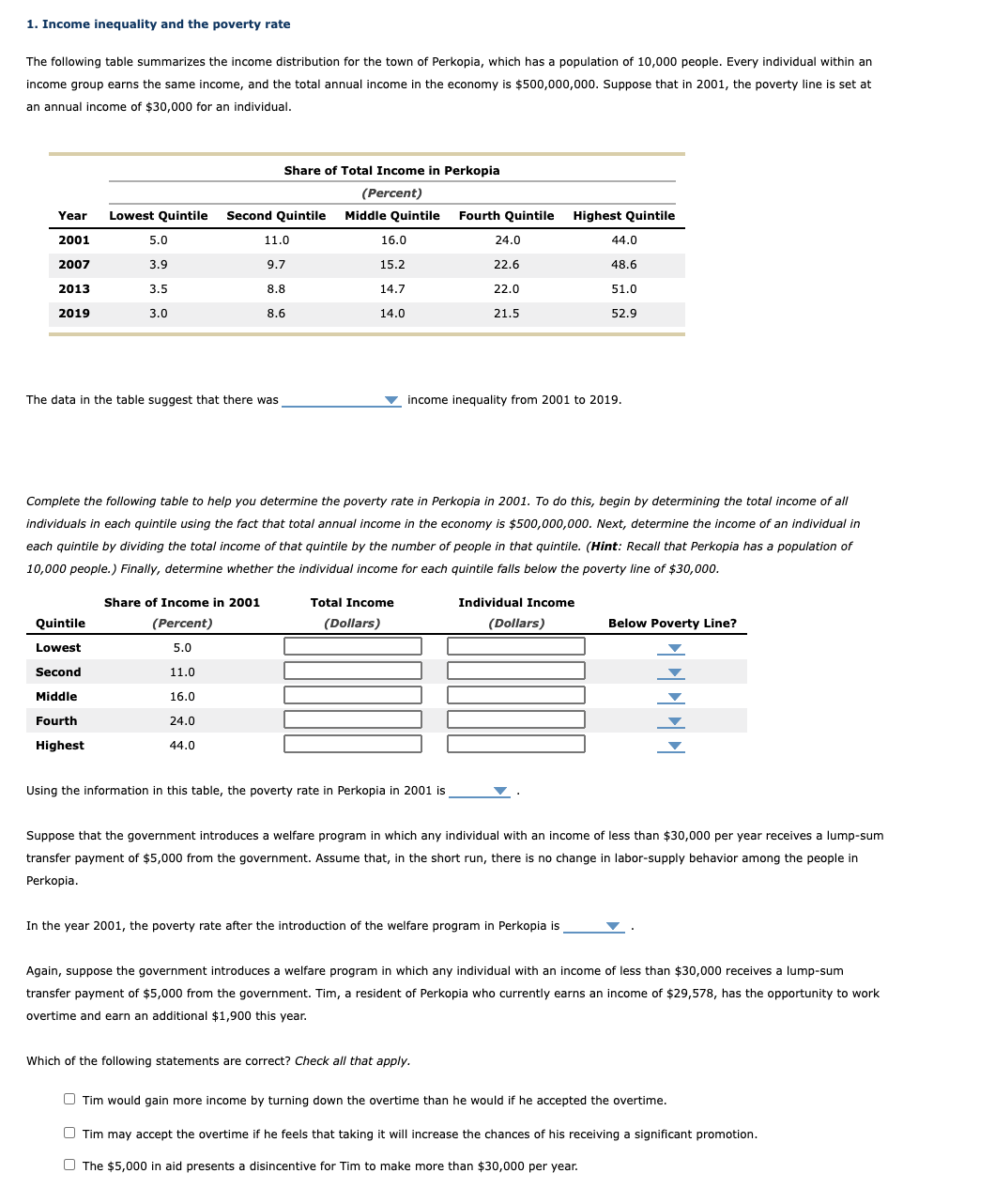 1. Income inequality and the poverty rate
The following table summarizes the income distribution for the town of Perkopia, which has a population of 10,000 people. Every individual within an
income group earns the same income, and the total annual income in the economy is $500,000,000. Suppose that in 2001, the poverty line is set at
an annual income of $30,000 for an individual.
Share of Total Income in Perkopia
(Percent)
Year
Lowest Quintile Second Quintile Middle Quintile Fourth Quintile Highest Quintile
2001
5.0
11.0
16.0
24.0
44.0
2007
3.9
9.7
15.2
22.6
48.6
2013
3.5
8.8
14.7
22.0
51.0
2019
3.0
8.6
14.0
21.5
52.9
The data in the table suggest that there was
v income inequality from 2001 to 2019.
Complete the following table to help you determine the poverty rate in Perkopia in 2001. To do this, begin by determining the total income of all
individuals in each quintile using the fact that total annual income in the economy is $500,000,000. Next, determine the income of an individual in
each quintile by dividing the total income of that quintile by the number of people in that quintile. (Hint: Recall that Perkopia has a population of
10,000 people.) Finally, determine whether the individual income for each quintile falls below the poverty line of $30,000.
Share of Income in 2001
Total Income
Individual Income
Quintile
(Percent)
(Dollars)
(Dollars)
Below Poverty Line?
Lowest
5.0
Second
11.0
Middle
16.0
Fourth
24.0
Highest
44.0
Using the information in this table, the poverty rate in Perkopia in 2001 is
Suppose that the government introduces a welfare program in which any individual with an income of less than $30,000 per year receives a lump-sum
transfer payment of $5,000 from the government. Assume that, in the short run, there is no change in labor-supply behavior among the people in
Perkopia.
In the year 2001, the poverty rate after the introduction of the welfare program in Perkopia is
Again, suppose the government introduces a welfare program in which any individual with an income of less than $30,000 receives a lump-sum
transfer payment of $5,000 from the government. Tim, a resident of Perkopia who currently earns an income of $29,578, has the opportunity to work
overtime and earn an additional $1,900 this year.
Which of the following statements are correct? Check all that apply.
O Tim would gain more income by turning down the overtime than he would if he accepted the overtime.
O Tim may accept the overtime if he feels that taking it will increase the chances of his receiving a significant promotion.
O The $5,000 in aid presents a disincentive for Tim to make more than $30,000 per year.
