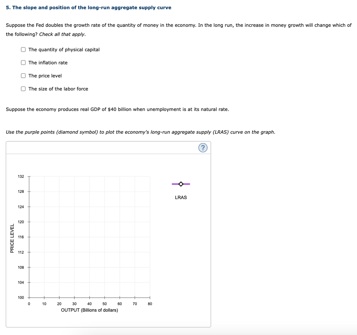 5. The slope and position of the long-run aggregate supply curve
Suppose the Fed doubles the growth rate of the quantity of money in the economy. In the long run, the increase in money growth will change which of
the following? Check all that apply.
O The quantity of physical capital
O The inflation rate
O The price level
O The size of the labor force
Suppose the economy produces real GDP of $40 billion when unemployment is at its natural rate.
Use the purple points (diamond symbol) to plot the economy's long-run aggregate supply (LRAS) curve on the graph.
132
128
LRAS
124
120
116
112
108
104
100
10
20
30
40
50
60
70
80
OUTPUT (Billions of dollars)
PRICE LEVEL
