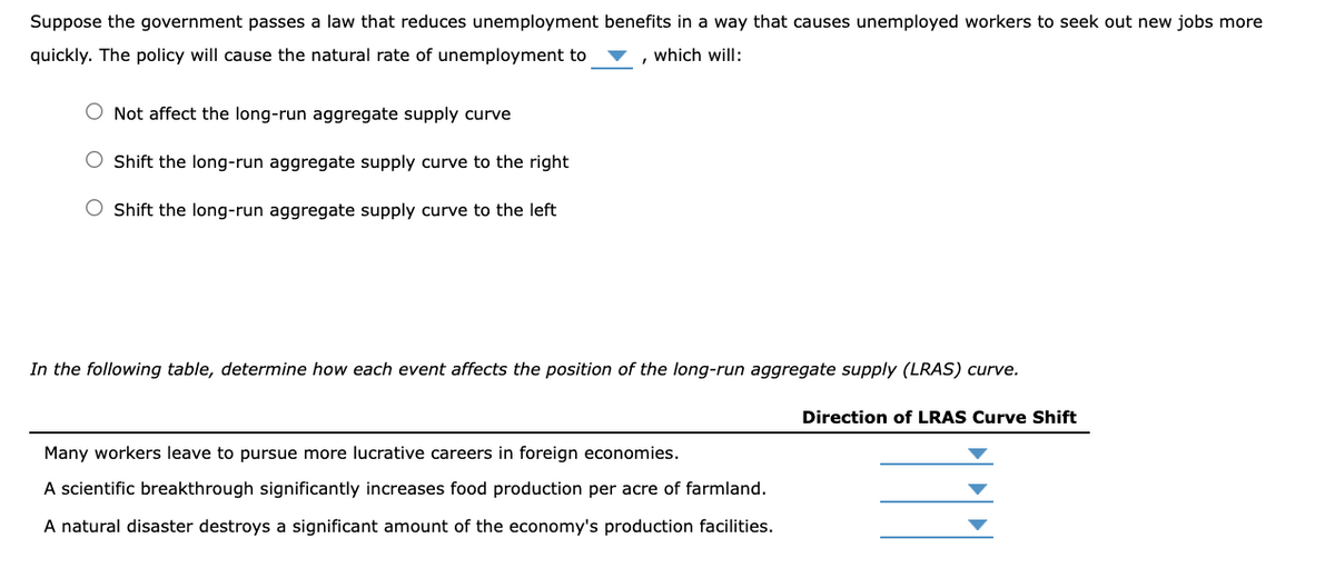 Suppose the government passes a law that reduces unemployment benefits in a way that causes unemployed workers to seek out new jobs more
quickly. The policy will cause the natural rate of unemployment to
which will:
O Not affect the long-run aggregate supply curve
O Shift the long-run aggregate supply curve to the right
O Shift the long-run aggregate supply curve to the left
In the following table, determine how each event affects the position of the long-run aggregate supply (LRAS) curve.
Direction of LRAS Curve Shift
Many workers leave to pursue more lucrative careers in foreign economies.
A scientific breakthrough significantly increases food production per acre of farmland.
A natural disaster destroys a significant amount of the economy's production facilities.
