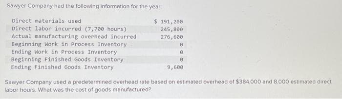 Sawyer Company had the following information for the year:
Direct materials used
Direct labor incurred (7,700 hours)
Actual manufacturing overhead incurred
Beginning Work in Process Inventory
Ending Work in Process Inventory
Beginning Finished Goods Inventory
Ending Finished Goods Inventory
$ 191,200
245,800
276,600
0
0
0
9,600
Sawyer Company used a predetermined overhead rate based on estimated overhead of $384,000 and 8.000 estimated direct
labor hours. What was the cost of goods manufactured?