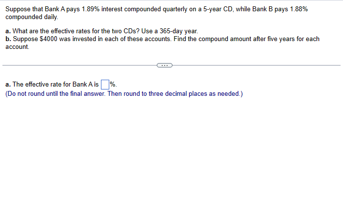 Suppose that Bank A pays 1.89% interest compounded quarterly on a 5-year CD, while Bank B pays 1.88%
compounded daily.
a. What are the effective rates for the two CDs? Use a 365-day year.
b. Suppose $4000 was invested in each of these accounts. Find the compound amount after five years for each
account.
a. The effective rate for Bank A is%.
(Do not round until the final answer. Then round to three decimal places as needed.)