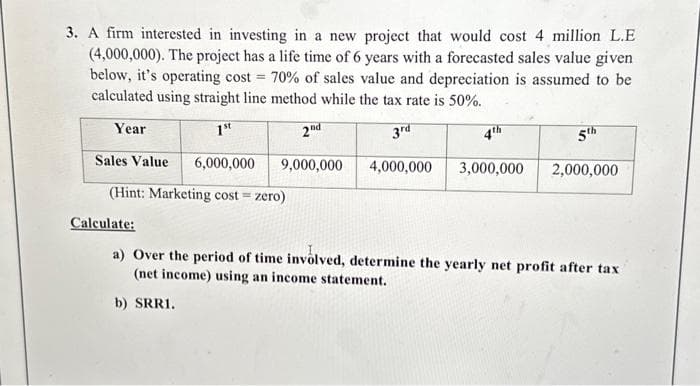 3. A firm interested in investing in a new project that would cost 4 million L.E
(4,000,000). The project has a life time of 6 years with a forecasted sales value given
below, it's operating cost = 70% of sales value and depreciation is assumed to be
calculated using straight line method while the tax rate is 50%.
Year
1st
2nd
3rd
9,000,000
4,000,000 3,000,000
Sales Value 6,000,000
(Hint: Marketing cost = zero)
5th
2,000,000
Calculate:
a) Over the period of time involved, determine the yearly net profit after tax
(net income) using an income statement.
b) SRRI.