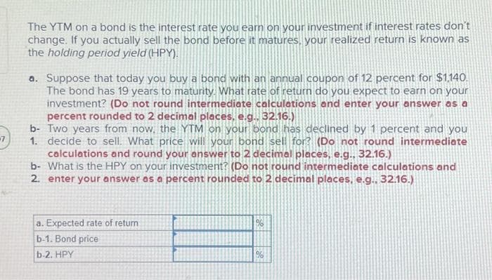 -7
The YTM on a bond is the interest rate you earn on your investment if interest rates don't
change. If you actually sell the bond before it matures, your realized return is known as
the holding period yield (HPY).
a. Suppose that today you buy a bond with an annual coupon of 12 percent for $1,140.
The bond has 19 years to maturity. What rate of return do you expect to earn on your
investment? (Do not round intermediate calculations and enter your answer as a
percent rounded to 2 decimal places, e.g., 32.16.)
b- Two years from now, the YTM on your bond has declined by 1 percent and you
1. decide to sell. What price will your bond sell for? (Do not round intermediate
calculations and round your answer to 2 decimal places, e.g., 32.16.)
b- What is the HPY on your investment? (Do not round intermediate calculations and
2. enter your answer as a percent rounded to 2 decimal places, e.g., 32.16.)
a. Expected rate of retum.
b-1. Bond price
b-2. HPY
%