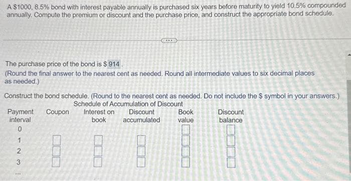 A $1000, 8.5% bond with interest payable annually is purchased six years before maturity to yield 10.5% compounded
annually. Compute the premium or discount and the purchase price, and construct the appropriate bond schedule.
The purchase price of the bond is $ 914.
(Round the final answer to the nearest cent as needed. Round all intermediate values to six decimal places
as needed.)
Construct the bond schedule. (Round to the nearest cent as needed. Do not include the $ symbol in your answers.)
Schedule of Accumulation of Discount
Payment Coupon
interval
0123
***
Interest on
book
Discount
accumulated
Book
value
Discount
balance