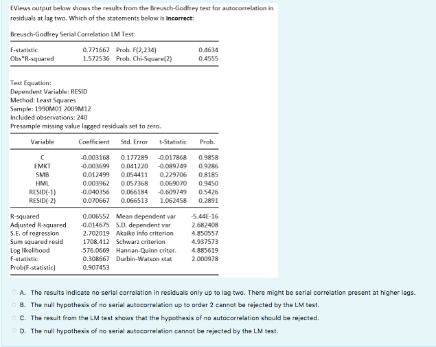 EViews output below shows the results from the Breusch-Godfrey test for autocorrelation in
residuals at lag two. Which of the statements below is incorrect:
Breusch-Godfrey Serial Correlation LM Test:
F-statistic
Obs*R-squared
Test Equation:
Dependent Variable: RESID
Method: Least Squares
Sample: 1990M01 2009M12
Included observations: 240
Presample missing value lagged residuals set to zero.
Coefficient Std. Error
Variable
с
EMKT
SMB
HML
RESID(-1)
RESID(-2)
0.771667 Prob. F(2,234)
1.572536 Prob. Chi-Square(2)
R-squared
Adjusted R-squared
S.E. of regression
Sum squared resid
Log likelihood
F-statistic
Prob(F-statistic)
0.012499 0.054411 0.229706
0.003962
0.057368 0.069070
t-Statistic
0.9858
-0.003168 0.177289 -0.017868
-0.003699 0.041220 -0.089749 0.9286
-0.040356
0.070667
0.4634
0.4555
Prob.
0.006552
Mean dependent var
-0.014675
S.D. dependent var
2.702019 Akaike info criterion
1708.412 Schwarz criterion
-576.0669 Hannan-Quinn criter.
0.308667 Durbin-Watson stat
0.907453
0.8185
0.9450
0.066184 -0.609749 0.5426
0.066513 1.062458
0.2891
-5.44E-16
2.682408
4.850557
4.937573
4.885619
2.000978
ⒸA. The results indicate no serial correlation in residuals only up to lag two. There might be serial correlation present at higher lags.
ⒸB. The null hypothesis of no serial autocorrelation up to order 2 cannot be rejected by the LM test.
OC. The result from the LM test shows that the hypothesis of no autocorrelation should be rejected.
ⒸD. The null hypothesis of no serial autocorrelation cannot be rejected by the LM test.