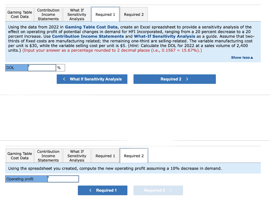 Gaming Table
Cost Data
DOL
Contribution
Income
Statements
Gaming Table
Cost Data
Using the data from 2022 in Gaming Table Cost Data, create an Excel spreadsheet to provide a sensitivity analysis of the
effect on operating profit of potential changes in demand for HFI Incorporated, ranging from a 20 percent decrease to a 20
percent increase. Use Contribution Income Statements and What-If Sensitivity Analysis as a guide. Assume that two-
thirds of fixed costs are manufacturing related; the remaining one-third are selling-related. The variable manufacturing cost
per unit is $30, while the variable selling cost per unit is $5. (Hint: Calculate the DOL for 2022 at a sales volume of 2,400
units.) (Input your answer as a percentage rounded to 2 decimal places (i.e., 0.1567 = 15.67%).)
%
What If
Sensitivity
Analysis
Contribution
Income
Statements
Required 1
<What If Sensitivity Analysis
Required 2
What If
Sensitivity Required 1 Required 2
Analysis
Using the spreadsheet you created, compute the new operating profit assuming a 10% decrease in demand.
Operating profit
< Required 1
Required 2 >
Required 2 >
Show less A