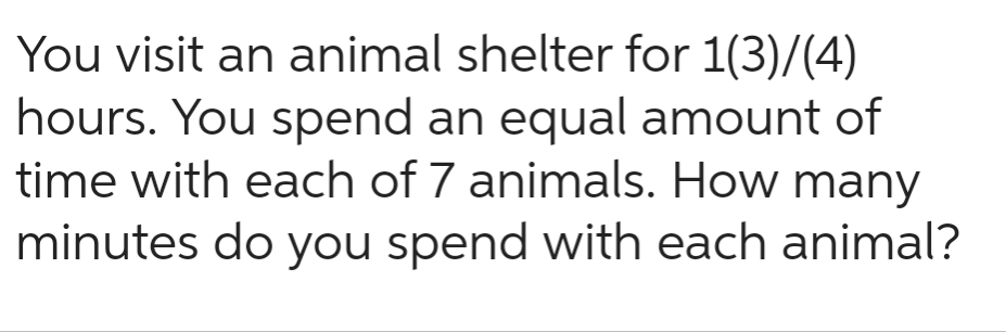 You visit an animal shelter for 1(3)/(4)
hours. You spend an equal amount of
time with each of 7 animals. How many
minutes do you spend with each animal?