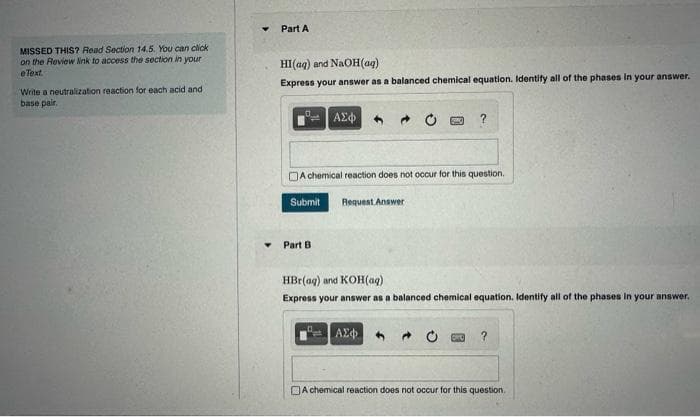 MISSED THIS? Read Section 14.5. You can click
on the Review link to access the section in your
e Text.
Write a neutralization reaction for each acid and
base pair,
Y
Part A
HI(aq) and NaOH(aq)
Express your answer as a balanced chemical equation. Identify all of the phases in your answer.
ΑΣΦ 4
Part B
A chemical reaction does not occur for this question.
Submit Request Answer
?
HBr(aq) and KOH(aq)
Express your answer as a balanced chemical equation. Identify all of the phases in your answer.
ΑΣΦΑ
A chemical reaction does not occur for this question.