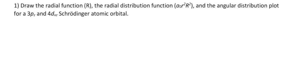 1) Draw the radial function (R), the radial distribution function (aor²R²), and the angular distribution plot
for a 3pz and 4dxz Schrödinger atomic orbital.